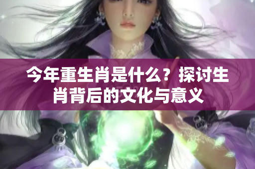 今年重生肖是什么？探讨生肖背后的文化与意义