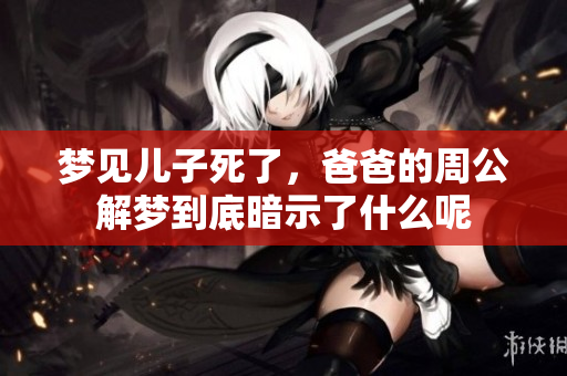 梦见儿子死了，爸爸的周公解梦到底暗示了什么呢