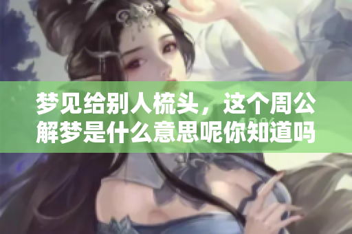 梦见给别人梳头，这个周公解梦是什么意思呢你知道吗
