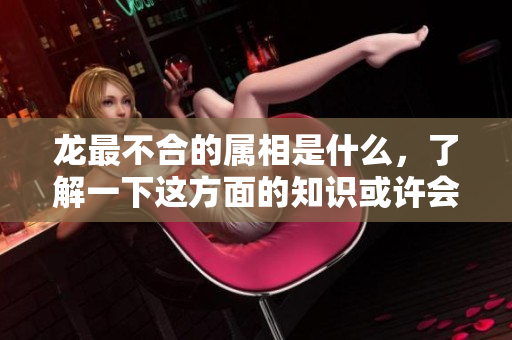 龙最不合的属相是什么，了解一下这方面的知识或许会让你惊讶