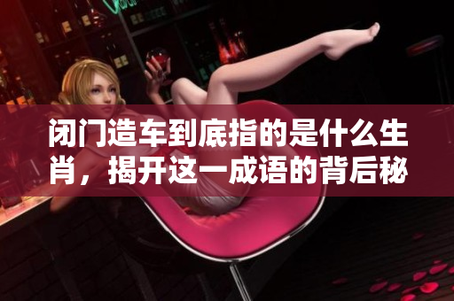 闭门造车到底指的是什么生肖，揭开这一成语的背后秘密