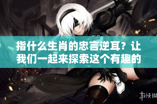 指什么生肖的忠言逆耳？让我们一起来探索这个有趣的话题！