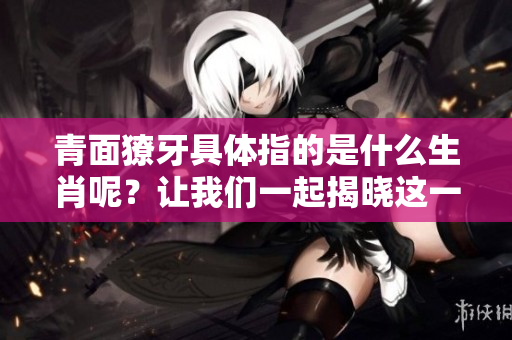 青面獠牙具体指的是什么生肖呢？让我们一起揭晓这一谜底！