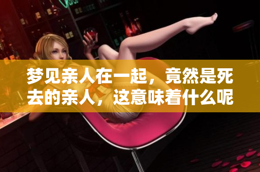 梦见亲人在一起，竟然是死去的亲人，这意味着什么呢