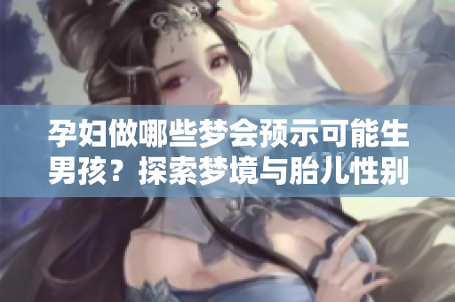 孕妇做哪些梦会预示可能生男孩？探索梦境与胎儿性别的神秘联系