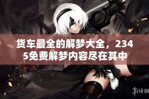 货车最全的解梦大全，2345免费解梦内容尽在其中