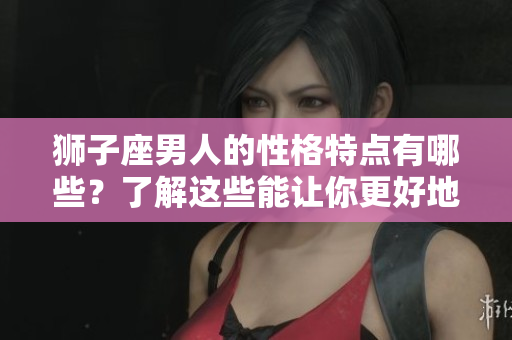 狮子座男人的性格特点有哪些？了解这些能让你更好地与他们相处