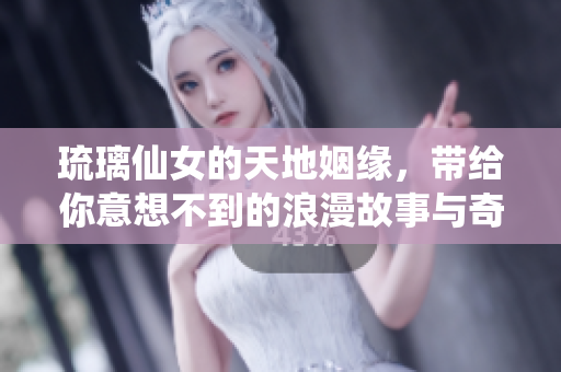 琉璃仙女的天地姻缘，带给你意想不到的浪漫故事与奇幻冒险