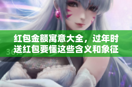 红包金额寓意大全，过年时送红包要懂这些含义和象征意义