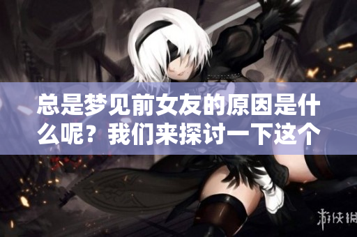 总是梦见前女友的原因是什么呢？我们来探讨一下这个有趣的问题。