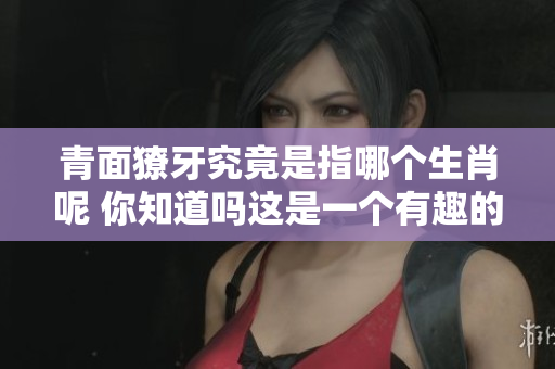 青面獠牙究竟是指哪个生肖呢 你知道吗这是一个有趣的问题