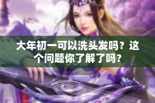 大年初一可以洗头发吗？这个问题你了解了吗？
