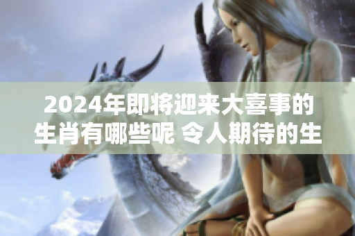 2024年即将迎来大喜事的生肖有哪些呢 令人期待的生肖变化令人振奋