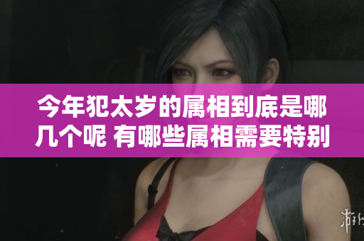 今年犯太岁的属相到底是哪几个呢 有哪些属相需要特别注意呢