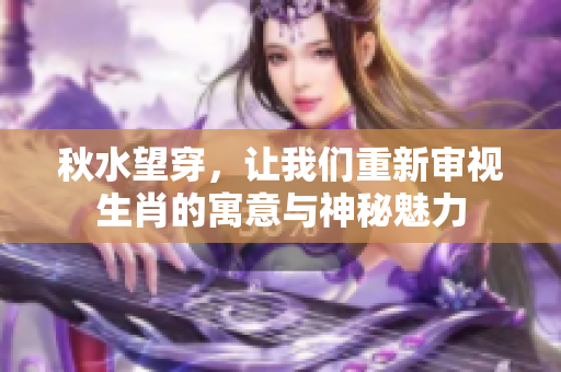 秋水望穿，让我们重新审视生肖的寓意与神秘魅力