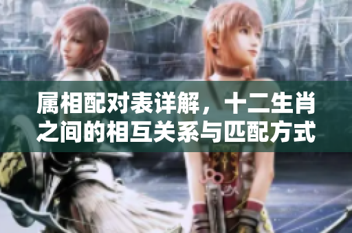 属相配对表详解，十二生肖之间的相互关系与匹配方式
