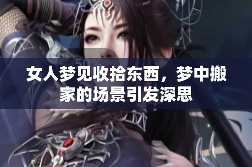 女人梦见收拾东西，梦中搬家的场景引发深思