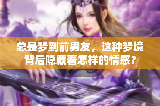 总是梦到前男友，这种梦境背后隐藏着怎样的情感？