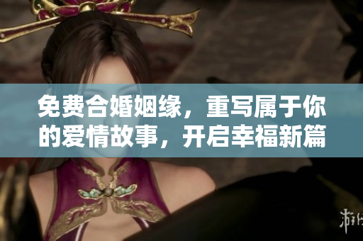 免费合婚姻缘，重写属于你的爱情故事，开启幸福新篇章