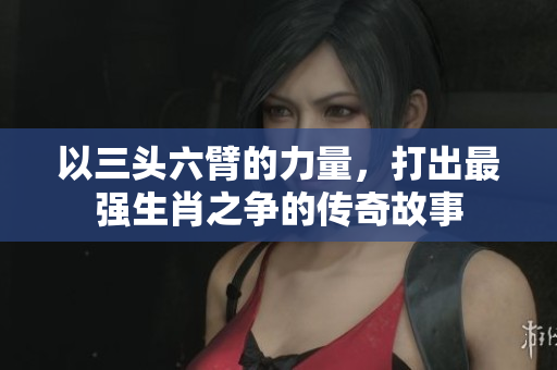 以三头六臂的力量，打出最强生肖之争的传奇故事