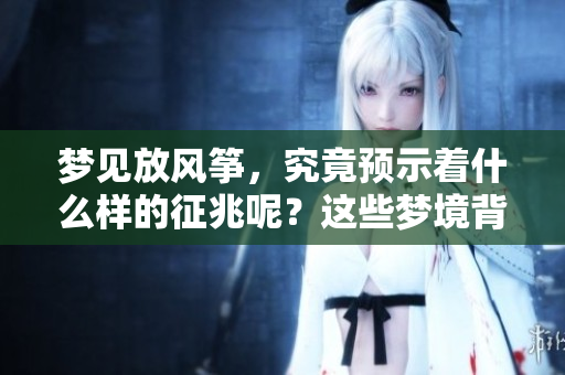 梦见放风筝，究竟预示着什么样的征兆呢？这些梦境背后有什么深意？