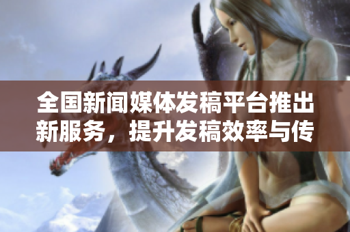 全国新闻媒体发稿**推出新服务，提升发稿效率与传播质量