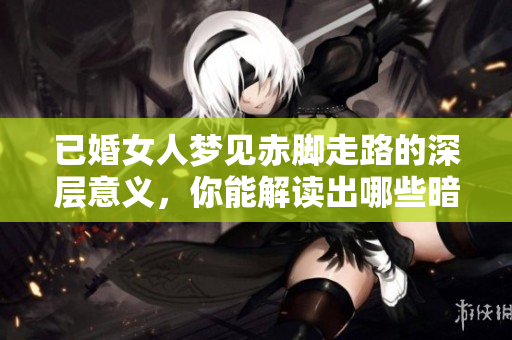 已婚女人梦见赤脚走路的深层意义，你能解读出哪些暗示吗