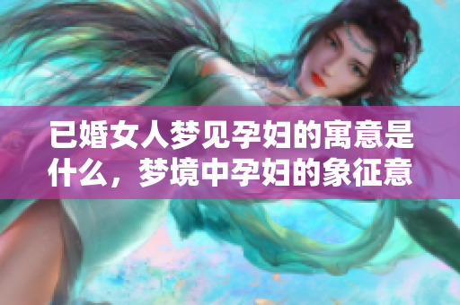 已婚女人梦见孕妇的寓意是什么，梦境中孕妇的象征意义解析