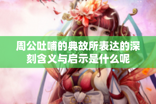 周公吐哺的典故所表达的深刻含义与启示是什么呢