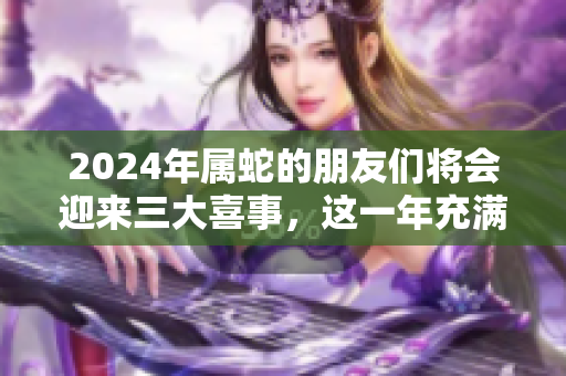 2024年属蛇的朋友们将会迎来三大喜事，这一年充满了好运与希望