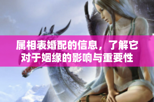 属相表婚配的信息，了解它对于姻缘的影响与重要性