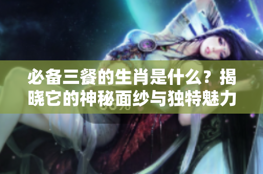 必备三餐的生肖是什么？揭晓它的神秘面纱与独特魅力