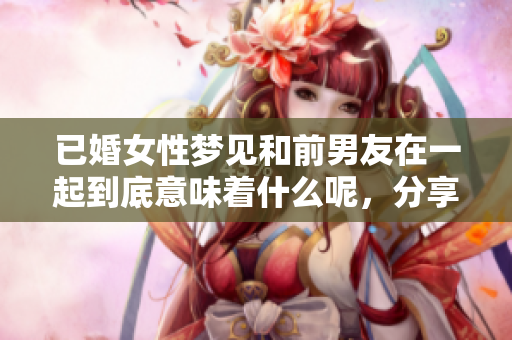 已婚女性梦见和前男友在一起到底意味着什么呢，分享其中的深层含义