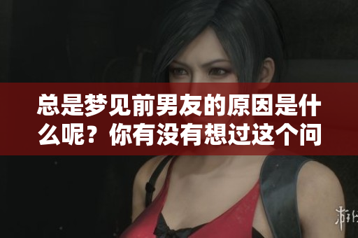 总是梦见前男友的原因是什么呢？你有没有想过这个问题？