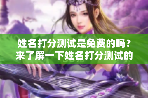 姓名打分测试是免费的吗？来了解一下姓名打分测试的相关信息吧！