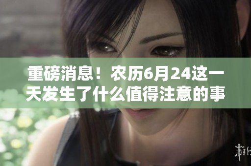 重磅消息！农历6月24这一天发生了什么值得注意的事件？