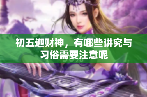初五迎财神，有哪些讲究与习俗需要注意呢
