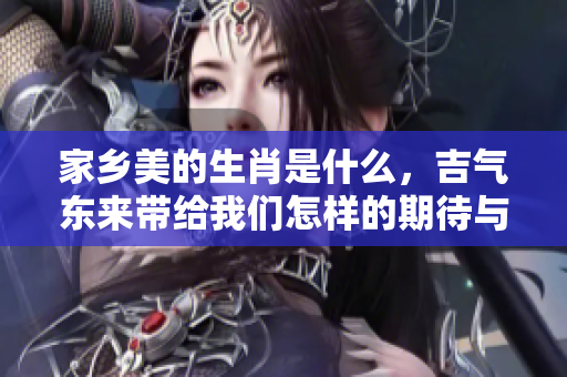 家乡美的生肖是什么，吉气东来带给我们怎样的期待与祝福