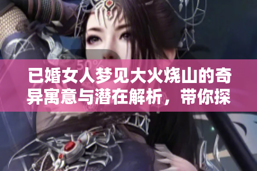 已婚女人梦见大火烧山的奇异寓意与潜在解析，带你探索梦境的深层含义