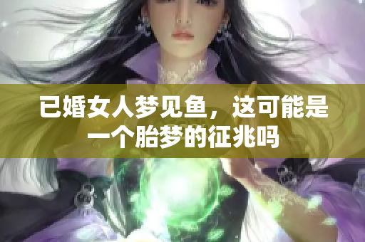 已婚女人梦见鱼，这可能是一个胎梦的征兆吗