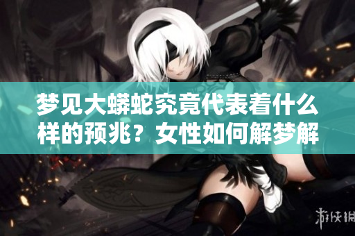 梦见大蟒蛇究竟代表着什么样的预兆？女性如何解梦解析大蟒蛇的意涵