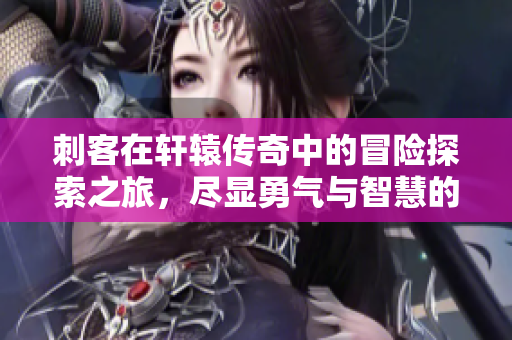 刺客在轩辕传奇中的冒险探索之旅，尽显勇气与智慧的精彩瞬间