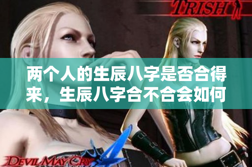 两个人的生辰八字是否合得来，生辰八字合不合会如何影响彼此关系