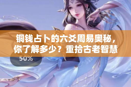 铜钱占卜的六爻周易奥秘，你了解多少？重拾古老智慧，揭示占卜的深层含义