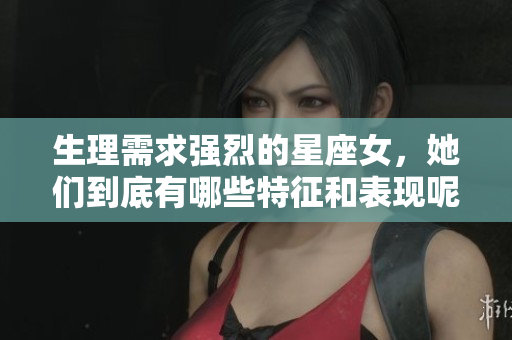 生理需求强烈的星座女，她们到底有哪些特征和表现呢