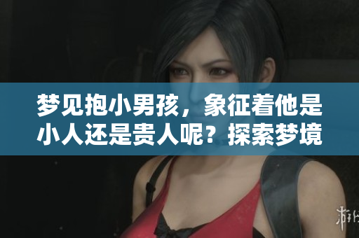 梦见抱小男孩，象征着他是小人还是贵人呢？探索梦境的深层含义。