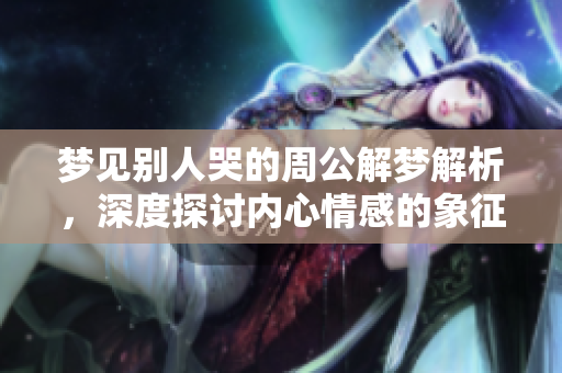梦见别人哭的周公解梦解析，深度探讨内心情感的象征意义