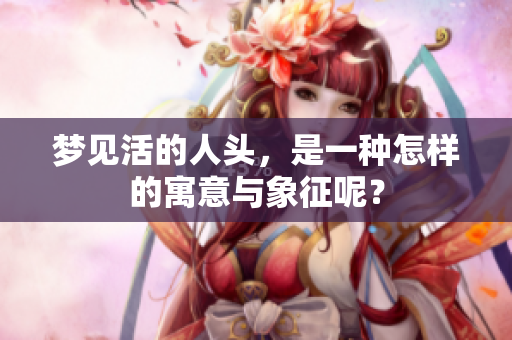 梦见活的人头，是一种怎样的寓意与象征呢？