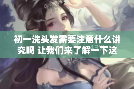 初一洗头发需要注意什么讲究吗 让我们来了解一下这些重要事项