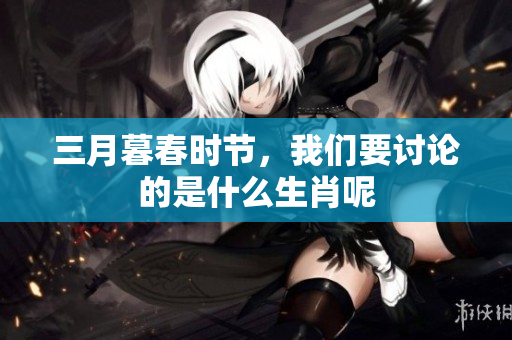 三月暮春时节，我们要讨论的是什么生肖呢
